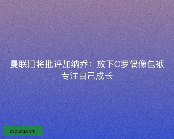 曼联旧将批评加纳乔：放下C罗偶像包袱专注自己成长