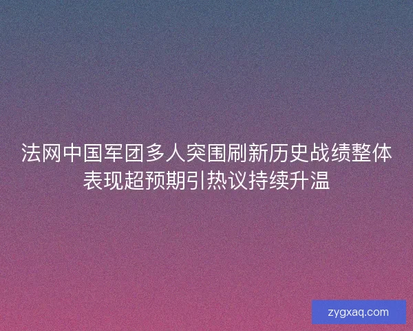 法网中国军团多人突围刷新历史战绩整体表现超预期引热议持续升温