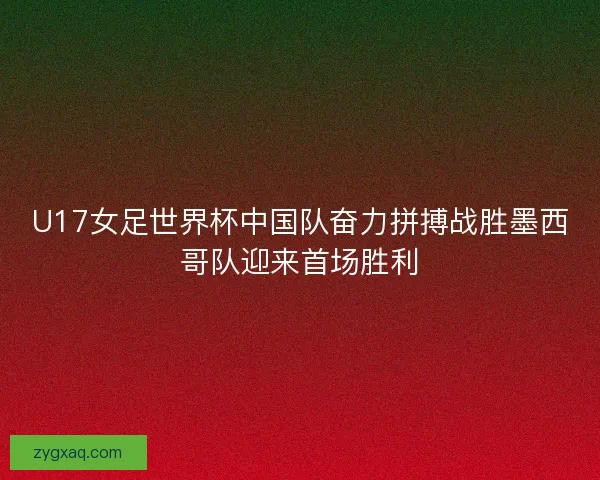 U17女足世界杯中国队奋力拼搏战胜墨西哥队迎来首场胜利
