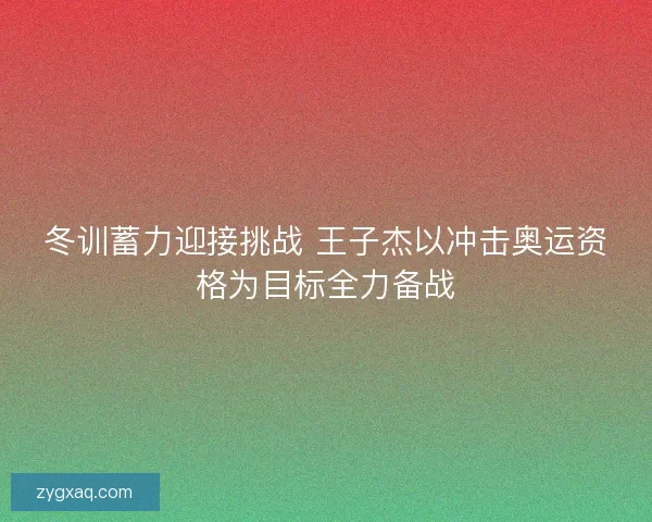 冬训蓄力迎接挑战 王子杰以冲击奥运资格为目标全力备战