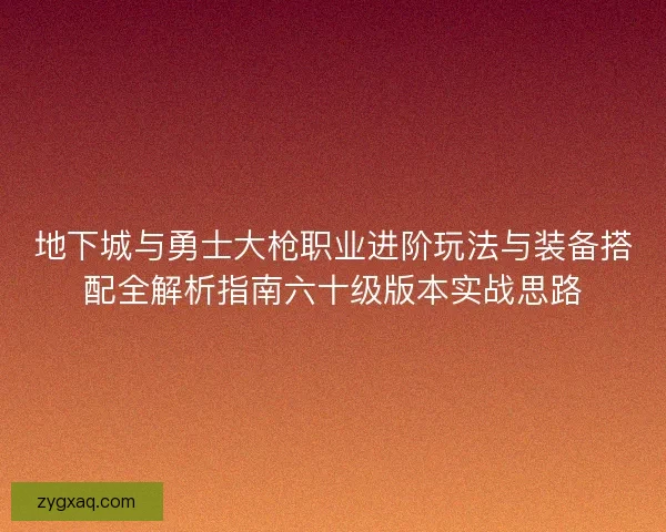 地下城与勇士大枪职业进阶玩法与装备搭配全解析指南六十级版本实战思路